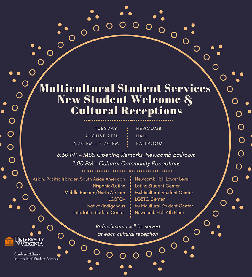 Multicultural Student Services and Cultural Receptions Tuesday August 27, 6:30 PM - 8:30 PM, Newcomb Hall Ballroom, 6:30 PM - MSS Opening Remarks, Newcomb Ballroom, 7: 00 PM - Cultural Community Receptions